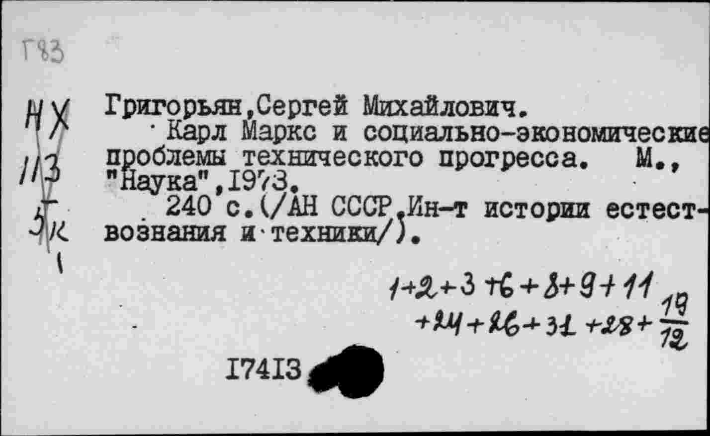 ﻿И5
п
Григорьян,Сергей Михайлович.
• Карл Маркс и социально-экономически проблемы технического прогресса. М., "Наука", 1973.
240 с. (/АН СССР.Ин-т истории естест вознания и техники/).
/ и
17413